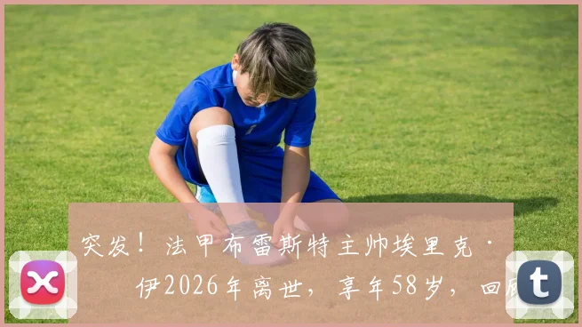 突发!法甲布雷斯特主帅埃里克·罗伊2026年离世,享年58岁,回顾其执教生涯与球员时代传奇