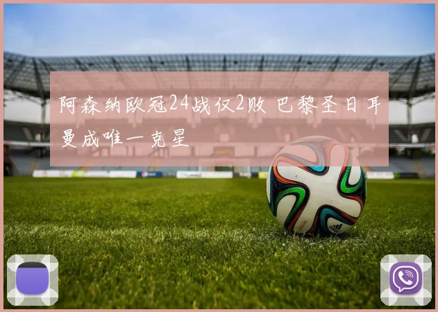 阿森纳欧冠24战仅2败 巴黎圣日耳曼成唯一克星