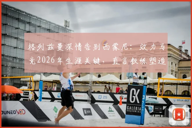 格列兹曼深情告别西蒙尼：效力马竞2026年生涯关键，直言教练塑造成功之路