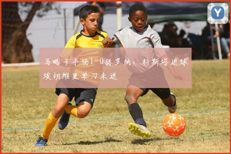 马略卡半场1-0赫罗纳，科斯塔进球埃切维里单刀未进