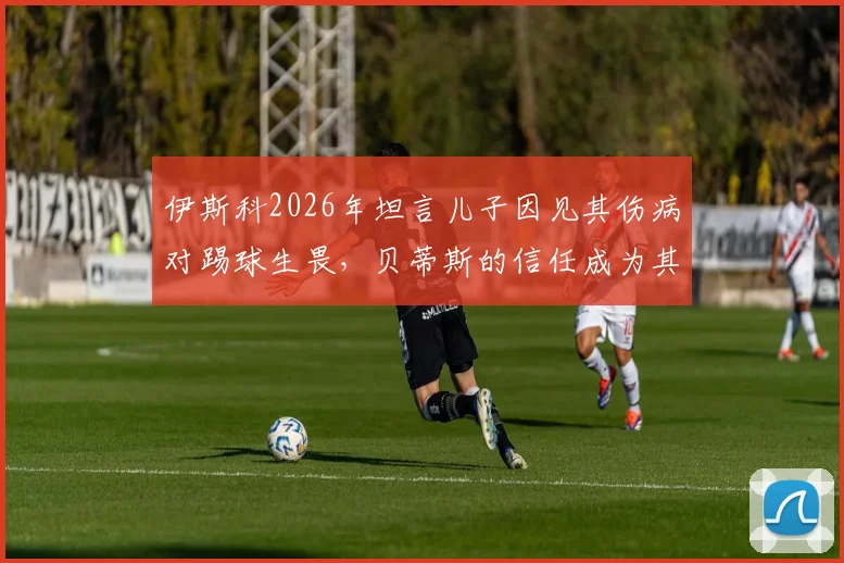 伊斯科2026年坦言儿子因见其伤病对踢球生畏，贝蒂斯的信任成为其职业生涯最大动力