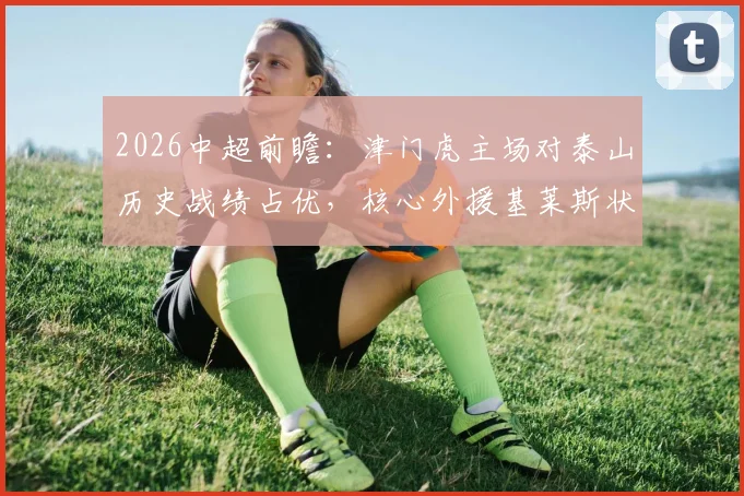 2026中超前瞻:津门虎主场对泰山历史战绩占优,核心外援基莱斯状态成关键,本场三大看点解析