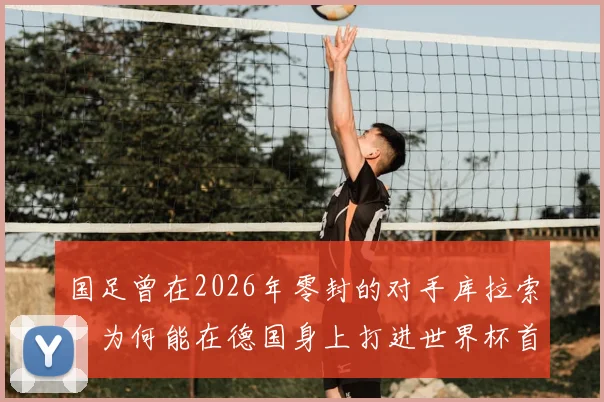 国足曾在2026年零封的对手库拉索,为何能在德国身上打进世界杯首球?深度解析两队实力与那场关键对决