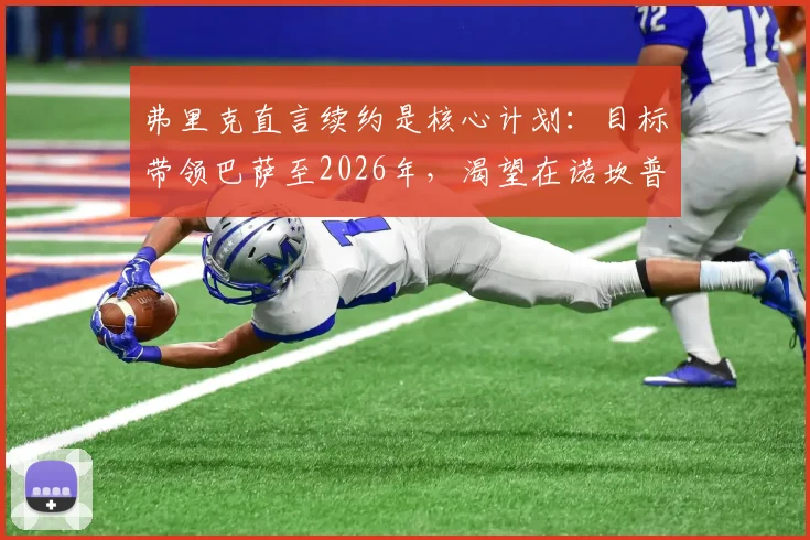 弗里克直言续约是核心计划:目标带领巴萨至2026年,渴望在诺坎普结束辉煌执教生涯