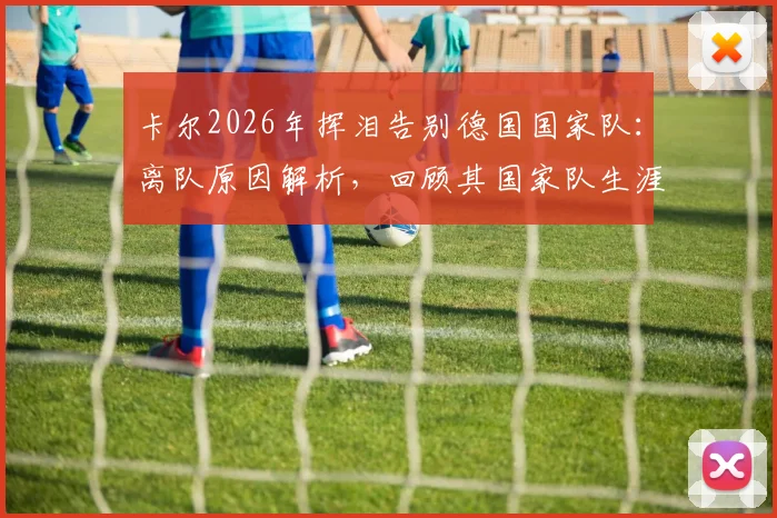 卡尔2026年挥泪告别德国国家队：离队原因解析，回顾其国家队生涯高光时刻与感人瞬间