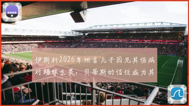 伊斯科2026年坦言儿子因见其伤病对踢球生畏，贝蒂斯的信任成为其职业生涯最大动力
