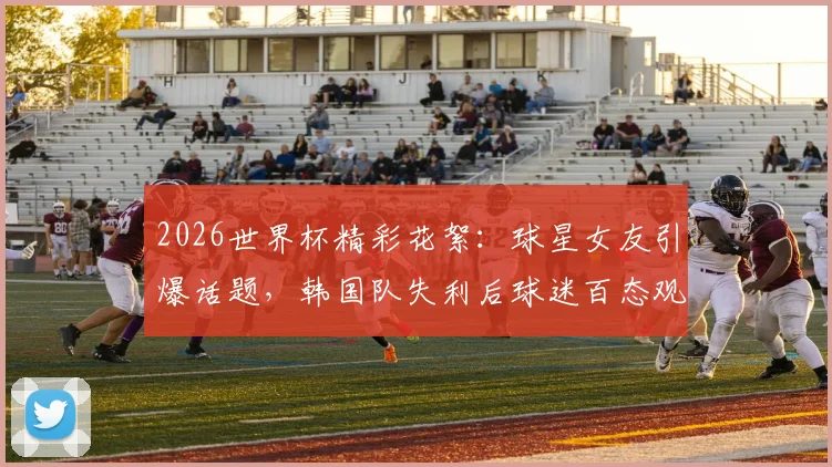 2026世界杯精彩花絮:球星女友引爆话题,韩国队失利后球迷百态观察