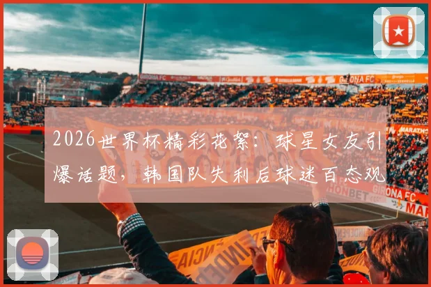 2026世界杯精彩花絮：球星女友引爆话题，韩国队失利后球迷百态观察
