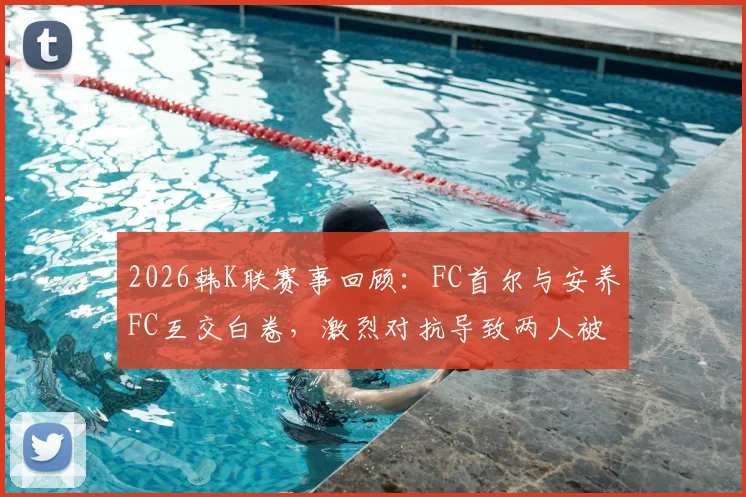 2026韩K联赛事回顾:FC首尔与安养FC互交白卷,激烈对抗导致两人被罚下,比赛细节全解析