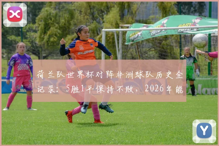 荷兰队世界杯对阵非洲球队历史全记录：5胜1平保持不败，2026年能否延续强势？