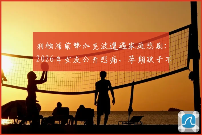 利物浦前锋加克波遭遇家庭悲剧:2026年女友公开悲痛,孕期孩子不幸离世