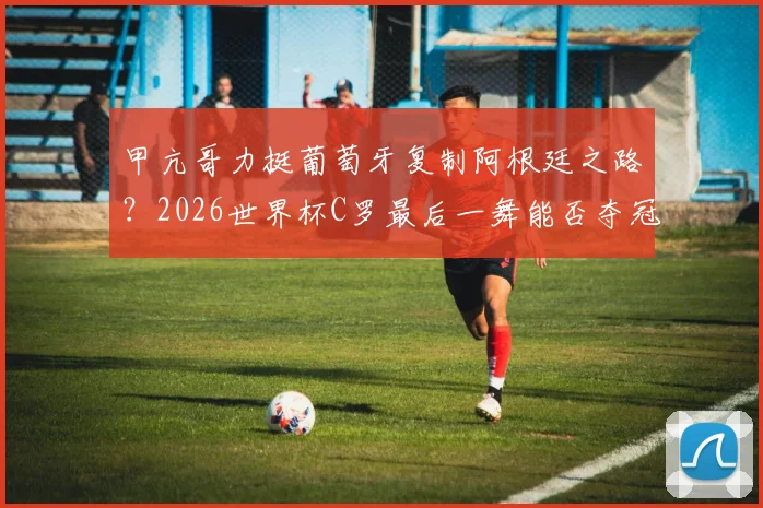 甲亢哥力挺葡萄牙复制阿根廷之路?2026世界杯C罗最后一舞能否夺冠浅析