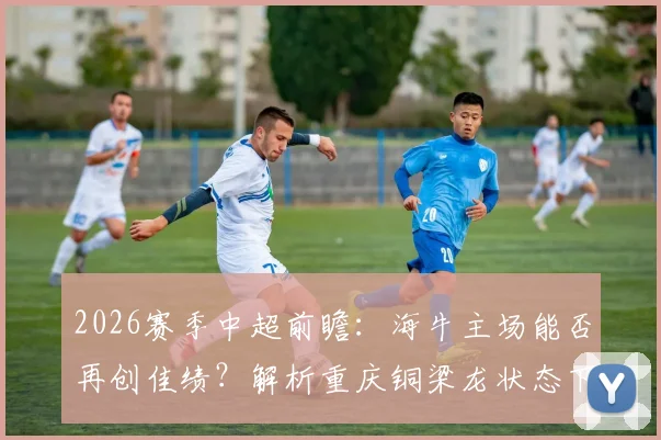 2026赛季中超前瞻:海牛主场能否再创佳绩?解析重庆铜梁龙状态下滑关键点