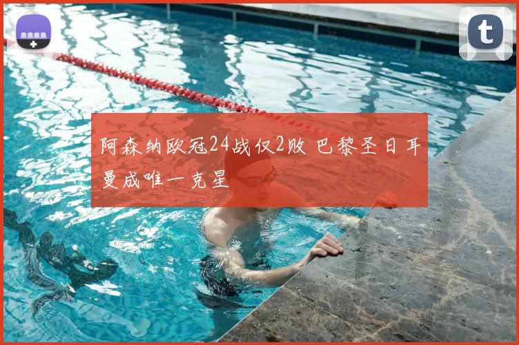 阿森纳欧冠24战仅2败 巴黎圣日耳曼成唯一克星