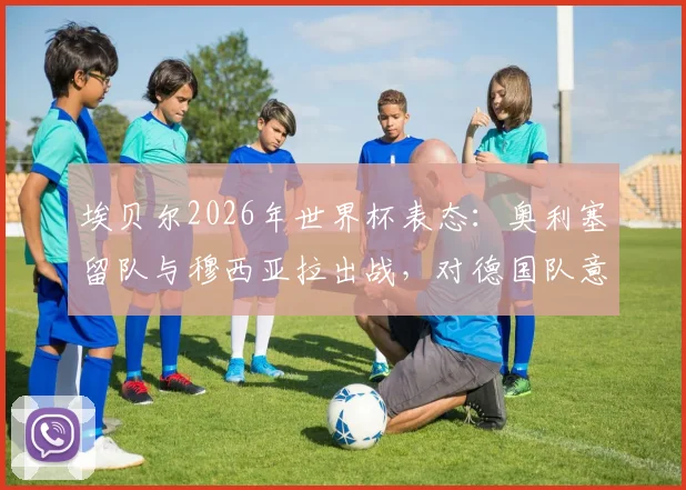 埃贝尔2026年世界杯表态:奥利塞留队与穆西亚拉出战,对德国队意味着什么