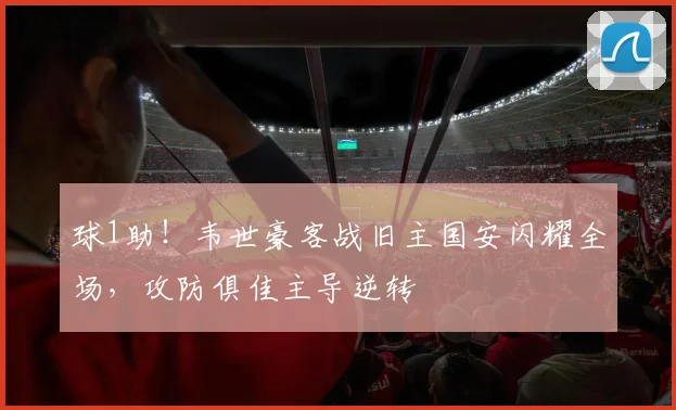球1助！韦世豪客战旧主国安闪耀全场，攻防俱佳主导逆转