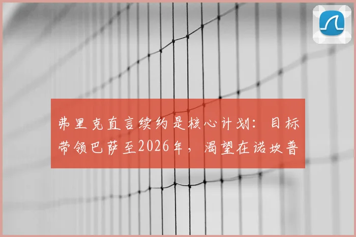 弗里克直言续约是核心计划：目标带领巴萨至2026年，渴望在诺坎普结束辉煌执教生涯