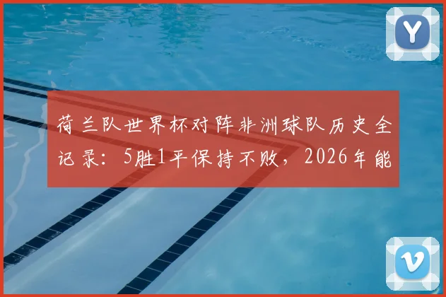 荷兰队世界杯对阵非洲球队历史全记录:5胜1平保持不败,2026年能否延续强势?