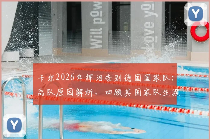 卡尔2026年挥泪告别德国国家队:离队原因解析,回顾其国家队生涯高光时刻与感人瞬间