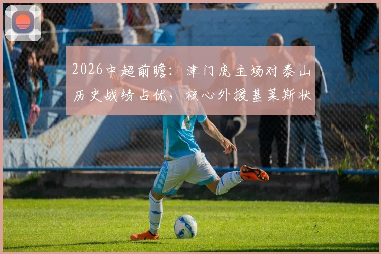 2026中超前瞻：津门虎主场对泰山历史战绩占优，核心外援基莱斯状态成关键，本场三大看点解析